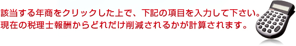 該当する年商をクリックした上で、下記の項目を入力して下さい。現在の税理士報酬からどれだけ削減されるかが計算されます。