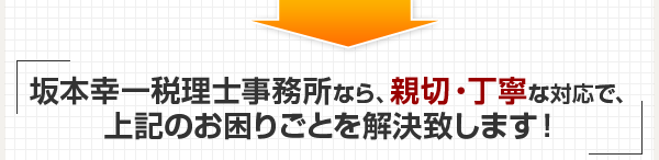 坂本幸一税理士事務所なら、親切・丁寧な対応で、上記のお困りごとを解決致します！